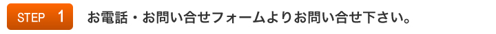 STEP1:お電話・お問い合せフォームよりお問い合せ下さい。